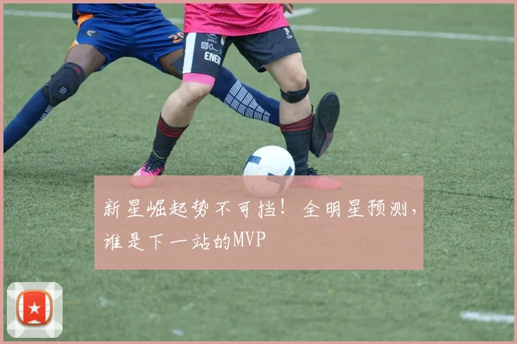 新星崛起势不可挡！全明星预测，谁是下一站的MVP