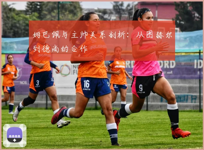 姆巴佩与主帅关系剖析:从图赫尔到德尚的合作