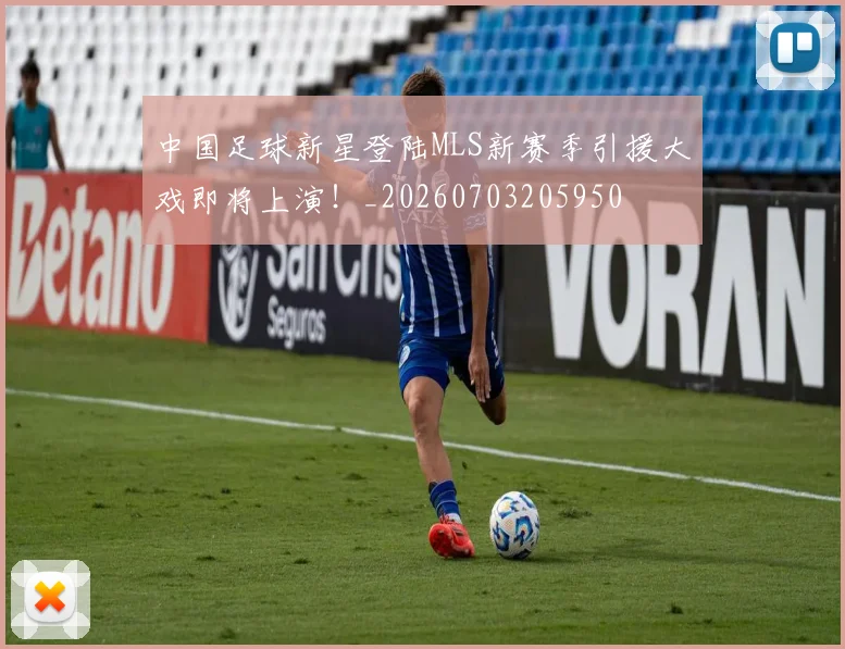 中国足球新星登陆MLS新赛季引援大戏即将上演!_20260703205950