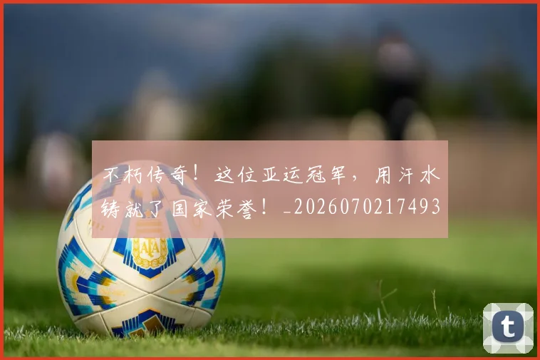 不朽传奇！这位亚运冠军，用汗水铸就了国家荣誉！_20260702174936