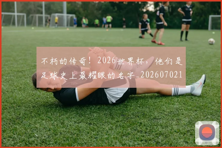 不朽的传奇！2026世界杯，他们是足球史上最耀眼的名字_20260702174938