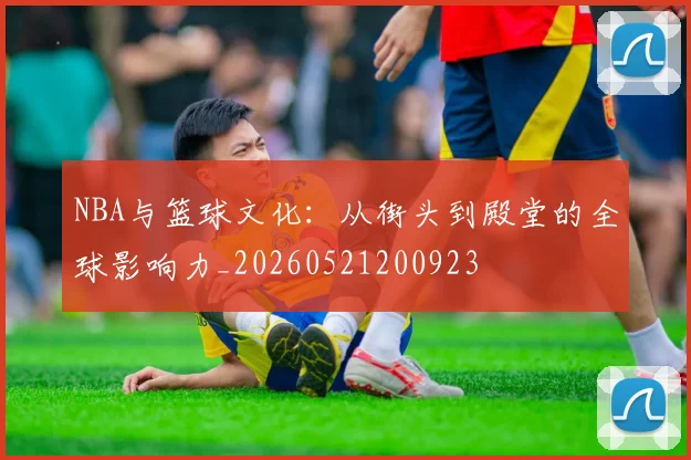 NBA与篮球文化:从街头到殿堂的全球影响力_20260521200923