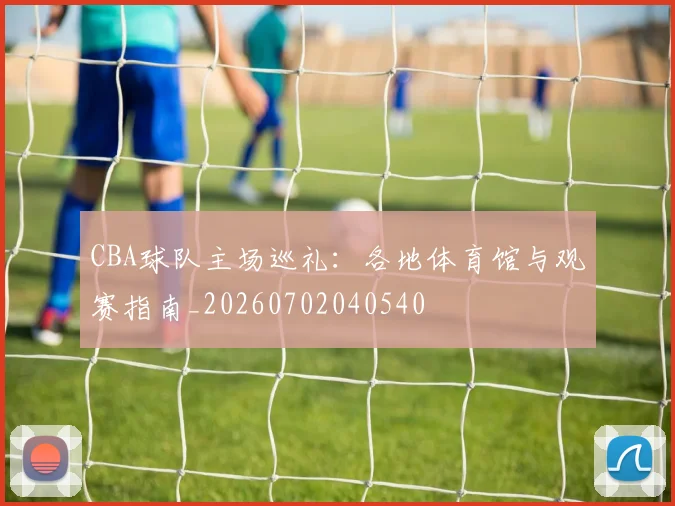 CBA球队主场巡礼：各地体育馆与观赛指南_20260702040540