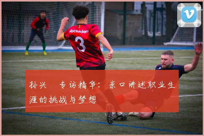 孙兴慜专访精华：亲口讲述职业生涯的挑战与梦想