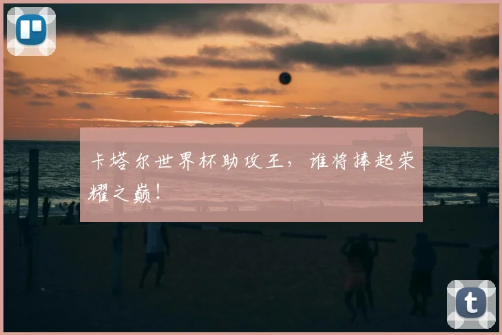 卡塔尔世界杯助攻王,谁将捧起荣耀之巅!
