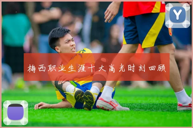梅西职业生涯十大高光时刻回顾