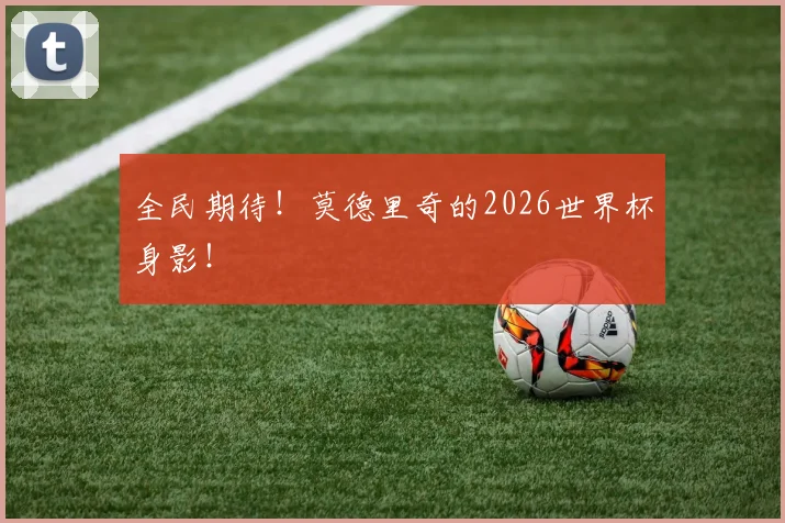 全民期待！莫德里奇的2026世界杯身影！