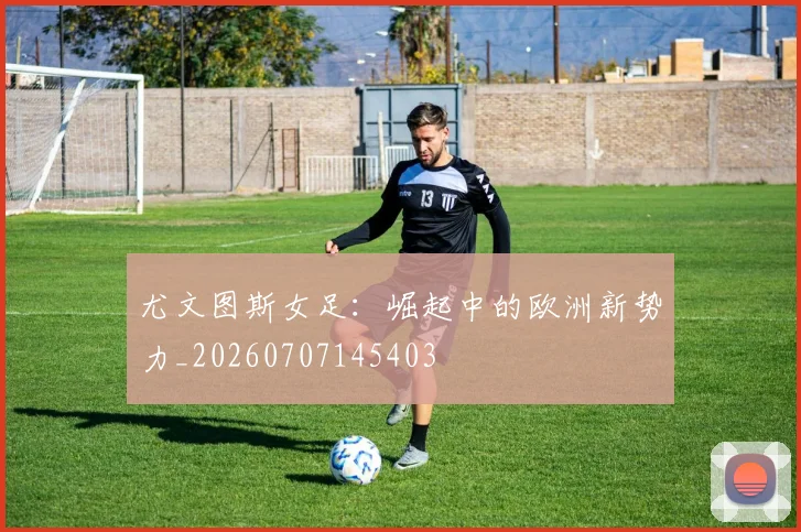 尤文图斯女足:崛起中的欧洲新势力_20260707145403