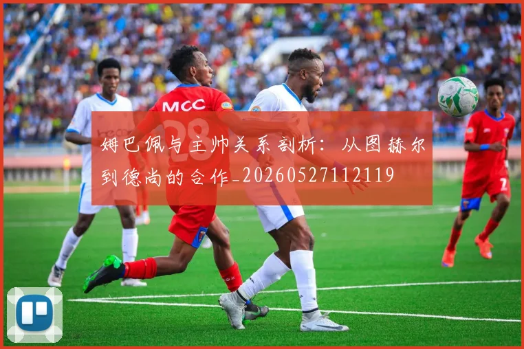 姆巴佩与主帅关系剖析:从图赫尔到德尚的合作_20260527112119