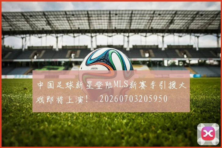 中国足球新星登陆MLS新赛季引援大戏即将上演！_20260703205950
