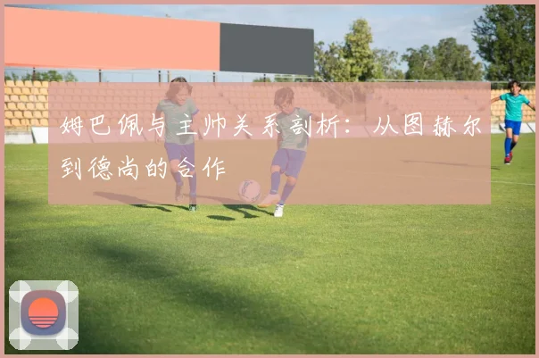 姆巴佩与主帅关系剖析：从图赫尔到德尚的合作