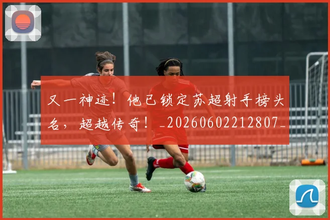 又一神迹！他已锁定苏超射手榜头名，超越传奇！_20260602212807_20260704175052