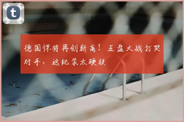 德国悍将再创新高！五盘大战打哭对手，这纪录太硬核